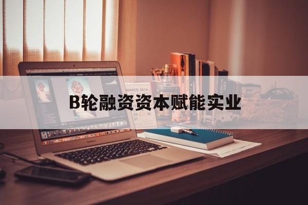 贵阳市B轮融资资本赋能实业(b轮融资公司值得工作吗)